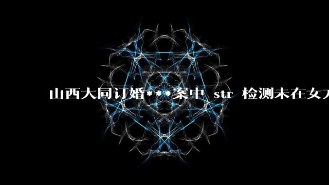 山西大同订婚***案中 str 检测未在女方体内发现 DNA ，从生物学角度如何解释？
