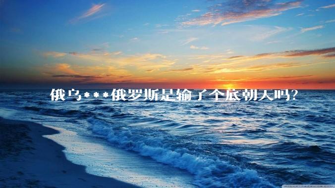 俄乌***俄罗斯是输了个底朝天吗？