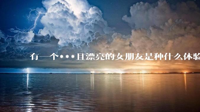 有一个***且漂亮的女朋友是种什么体验？