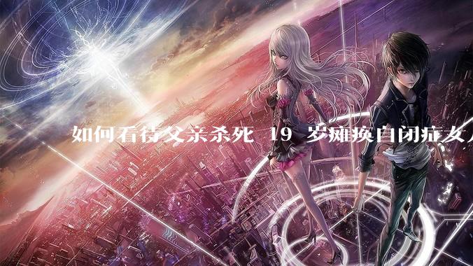 如何看待父亲杀死 19 岁瘫痪自闭症女儿？