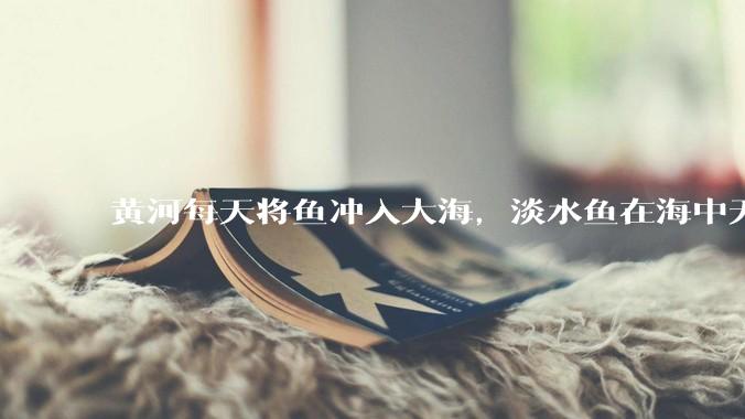 黄河每天将鱼冲入大海，淡水鱼在海中无法生存活，这些鱼去哪里了？