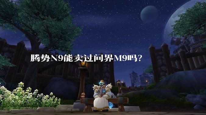 腾势N9能卖过问界M9吗？